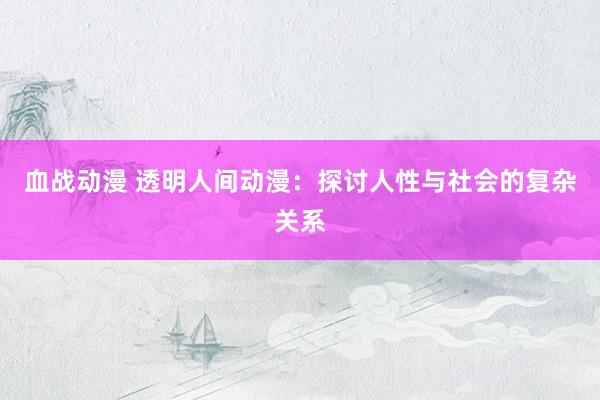 血战动漫 透明人间动漫：探讨人性与社会的复杂关系